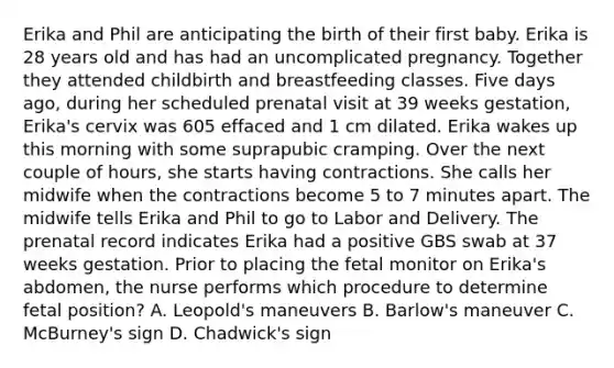 Erika and Phil are anticipating the birth of their first baby. Erika is 28 years old and has had an uncomplicated pregnancy. Together they attended childbirth and breastfeeding classes. Five days ago, during her scheduled prenatal visit at 39 weeks gestation, Erika's cervix was 605 effaced and 1 cm dilated. Erika wakes up this morning with some suprapubic cramping. Over the next couple of hours, she starts having contractions. She calls her midwife when the contractions become 5 to 7 minutes apart. The midwife tells Erika and Phil to go to Labor and Delivery. The prenatal record indicates Erika had a positive GBS swab at 37 weeks gestation. Prior to placing the fetal monitor on Erika's abdomen, the nurse performs which procedure to determine fetal position? A. Leopold's maneuvers B. Barlow's maneuver C. McBurney's sign D. Chadwick's sign