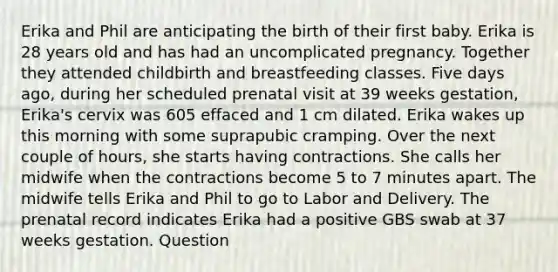 Erika and Phil are anticipating the birth of their first baby. Erika is 28 years old and has had an uncomplicated pregnancy. Together they attended childbirth and breastfeeding classes. Five days ago, during her scheduled prenatal visit at 39 weeks gestation, Erika's cervix was 605 effaced and 1 cm dilated. Erika wakes up this morning with some suprapubic cramping. Over the next couple of hours, she starts having contractions. She calls her midwife when the contractions become 5 to 7 minutes apart. The midwife tells Erika and Phil to go to Labor and Delivery. The prenatal record indicates Erika had a positive GBS swab at 37 weeks gestation. Question