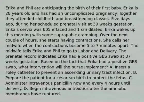 Erika and Phil are anticipating the birth of their first baby. Erika is 28 years old and has had an uncomplicated pregnancy. Together they attended childbirth and breastfeeding classes. Five days ago, during her scheduled prenatal visit at 39 weeks gestation, Erika's cervix was 605 effaced and 1 cm dilated. Erika wakes up this morning with some suprapubic cramping. Over the next couple of hours, she starts having contractions. She calls her midwife when the contractions become 5 to 7 minutes apart. The midwife tells Erika and Phil to go to Labor and Delivery. The prenatal record indicates Erika had a positive GBS swab at 37 weeks gestation. Based on the fact that Erika had a positive GBS swab, what intervention will the nurse implement? A. Insert a Foley catheter to prevent an ascending urinary tract infection. B. Prepare the patient for a cesarean birth to protect the fetus. C. Administer intravenous penicillin now and every 4 hours until delivery. D. Begin intravenous antibiotics after the amniotic membranes have ruptured.