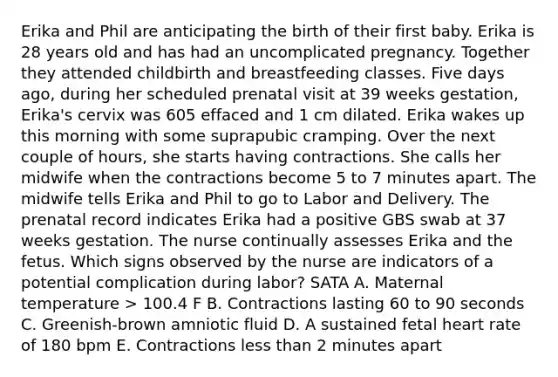 Erika and Phil are anticipating the birth of their first baby. Erika is 28 years old and has had an uncomplicated pregnancy. Together they attended childbirth and breastfeeding classes. Five days ago, during her scheduled prenatal visit at 39 weeks gestation, Erika's cervix was 605 effaced and 1 cm dilated. Erika wakes up this morning with some suprapubic cramping. Over the next couple of hours, she starts having contractions. She calls her midwife when the contractions become 5 to 7 minutes apart. The midwife tells Erika and Phil to go to Labor and Delivery. The prenatal record indicates Erika had a positive GBS swab at 37 weeks gestation. The nurse continually assesses Erika and the fetus. Which signs observed by the nurse are indicators of a potential complication during labor? SATA A. Maternal temperature > 100.4 F B. Contractions lasting 60 to 90 seconds C. Greenish-brown amniotic fluid D. A sustained fetal heart rate of 180 bpm E. Contractions less than 2 minutes apart