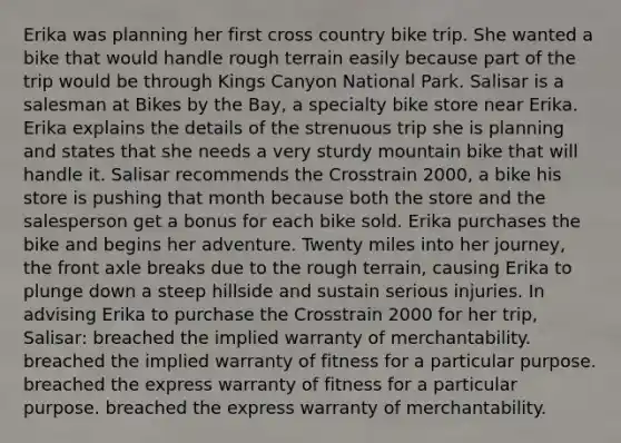 Erika was planning her first cross country bike trip. She wanted a bike that would handle rough terrain easily because part of the trip would be through Kings Canyon National Park. Salisar is a salesman at Bikes by the Bay, a specialty bike store near Erika. Erika explains the details of the strenuous trip she is planning and states that she needs a very sturdy mountain bike that will handle it. Salisar recommends the Crosstrain 2000, a bike his store is pushing that month because both the store and the salesperson get a bonus for each bike sold. Erika purchases the bike and begins her adventure. Twenty miles into her journey, the front axle breaks due to the rough terrain, causing Erika to plunge down a steep hillside and sustain serious injuries. In advising Erika to purchase the Crosstrain 2000 for her trip, Salisar: breached the implied warranty of merchantability. breached the implied warranty of fitness for a particular purpose. breached the express warranty of fitness for a particular purpose. breached the express warranty of merchantability.