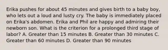 Erika pushes for about 45 minutes and gives birth to a baby boy, who lets out a loud and lusty cry. The baby is immediately placed on Erika's abdomen. Erika and Phil are happy and admiring their newborn son. What is the criterion for a prolonged third stage of labor? A. Greater than 15 minutes B. Greater than 30 minutes C. Greater than 60 minutes D. Greater than 90 minutes