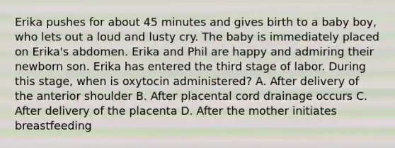 Erika pushes for about 45 minutes and gives birth to a baby boy, who lets out a loud and lusty cry. The baby is immediately placed on Erika's abdomen. Erika and Phil are happy and admiring their newborn son. Erika has entered the third stage of labor. During this stage, when is oxytocin administered? A. After delivery of the anterior shoulder B. After placental cord drainage occurs C. After delivery of the placenta D. After the mother initiates breastfeeding