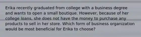 Erika recently graduated from college with a business degree and wants to open a small boutique. However, because of her college loans, she does not have the money to purchase any products to sell in her store. Which form of business organization would be most beneficial for Erika to choose?