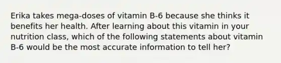 Erika takes mega-doses of vitamin B-6 because she thinks it benefits her health. After learning about this vitamin in your nutrition class, which of the following statements about vitamin B-6 would be the most accurate information to tell her?