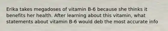 Erika takes megadoses of vitamin B-6 because she thinks it benefits her health. After learning about this vitamin, what statements about vitamin B-6 would deb the most accurate info