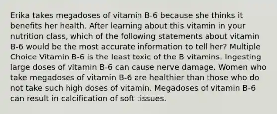 Erika takes megadoses of vitamin B-6 because she thinks it benefits her health. After learning about this vitamin in your nutrition class, which of the following statements about vitamin B-6 would be the most accurate information to tell her? Multiple Choice Vitamin B-6 is the least toxic of the B vitamins. Ingesting large doses of vitamin B-6 can cause nerve damage. Women who take megadoses of vitamin B-6 are healthier than those who do not take such high doses of vitamin. Megadoses of vitamin B-6 can result in calcification of soft tissues.