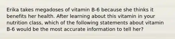 Erika takes megadoses of vitamin B-6 because she thinks it benefits her health. After learning about this vitamin in your nutrition class, which of the following statements about vitamin B-6 would be the most accurate information to tell her?