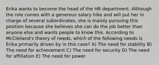 Erika wants to become the head of the HR department. Although the role comes with a generous salary hike and will put her in charge of several subordinates, she is mainly pursuing this position because she believes she can do the job better than anyone else and wants people to know this. According to McClelland's theory of needs, which of the following needs is Erika primarily driven by in this case? A) The need for stability B) The need for achievement C) The need for security D) The need for affiliation E) The need for power