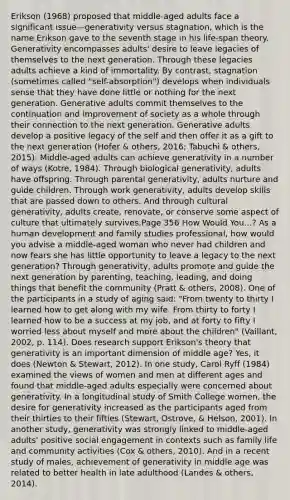 Erikson (1968) proposed that middle-aged adults face a significant issue—generativity versus stagnation, which is the name Erikson gave to the seventh stage in his life-span theory. Generativity encompasses adults' desire to leave legacies of themselves to the next generation. Through these legacies adults achieve a kind of immortality. By contrast, stagnation (sometimes called "self-absorption") develops when individuals sense that they have done little or nothing for the next generation. Generative adults commit themselves to the continuation and improvement of society as a whole through their connection to the next generation. Generative adults develop a positive legacy of the self and then offer it as a gift to the next generation (Hofer & others, 2016; Tabuchi & others, 2015). Middle-aged adults can achieve generativity in a number of ways (Kotre, 1984). Through biological generativity, adults have offspring. Through parental generativity, adults nurture and guide children. Through work generativity, adults develop skills that are passed down to others. And through cultural generativity, adults create, renovate, or conserve some aspect of culture that ultimately survives.Page 356 How Would You...? As a human development and family studies professional, how would you advise a middle-aged woman who never had children and now fears she has little opportunity to leave a legacy to the next generation? Through generativity, adults promote and guide the next generation by parenting, teaching, leading, and doing things that benefit the community (Pratt & others, 2008). One of the participants in a study of aging said: "From twenty to thirty I learned how to get along with my wife. From thirty to forty I learned how to be a success at my job, and at forty to fifty I worried less about myself and more about the children" (Vaillant, 2002, p. 114). Does research support Erikson's theory that generativity is an important dimension of middle age? Yes, it does (Newton & Stewart, 2012). In one study, Carol Ryff (1984) examined the views of women and men at different ages and found that middle-aged adults especially were concerned about generativity. In a longitudinal study of Smith College women, the desire for generativity increased as the participants aged from their thirties to their fifties (Stewart, Ostrove, & Helson, 2001). In another study, generativity was strongly linked to middle-aged adults' positive social engagement in contexts such as family life and community activities (Cox & others, 2010). And in a recent study of males, achievement of generativity in middle age was related to better health in late adulthood (Landes & others, 2014).