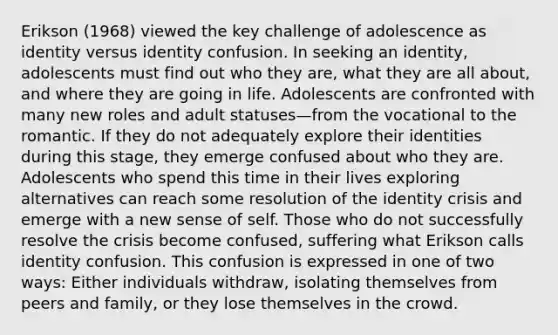 Erikson (1968) viewed the key challenge of adolescence as identity versus identity confusion. In seeking an identity, adolescents must find out who they are, what they are all about, and where they are going in life. Adolescents are confronted with many new roles and adult statuses—from the vocational to the romantic. If they do not adequately explore their identities during this stage, they emerge confused about who they are. Adolescents who spend this time in their lives exploring alternatives can reach some resolution of the identity crisis and emerge with a new sense of self. Those who do not successfully resolve the crisis become confused, suffering what Erikson calls identity confusion. This confusion is expressed in one of two ways: Either individuals withdraw, isolating themselves from peers and family, or they lose themselves in the crowd.