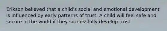 Erikson believed that a child's social and emotional development is influenced by early patterns of trust. A child will feel safe and secure in the world if they successfully develop trust.