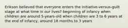 Erikson believed that everyone enters the initiative-versus-guilt stage at what time in our lives? beginning of infancy when children are around 5-years-old when children are 3 to 6 years at the end of infancy, around 18 months to 3 years