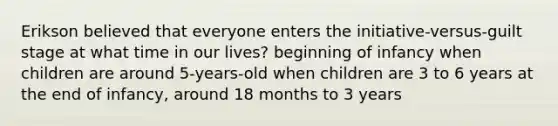 Erikson believed that everyone enters the initiative-versus-guilt stage at what time in our lives? beginning of infancy when children are around 5-years-old when children are 3 to 6 years at the end of infancy, around 18 months to 3 years