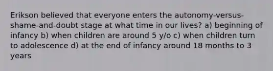 Erikson believed that everyone enters the autonomy-versus-shame-and-doubt stage at what time in our lives? a) beginning of infancy b) when children are around 5 y/o c) when children turn to adolescence d) at the end of infancy around 18 months to 3 years