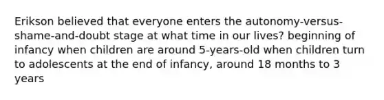 Erikson believed that everyone enters the autonomy-versus-shame-and-doubt stage at what time in our lives? beginning of infancy when children are around 5-years-old when children turn to adolescents at the end of infancy, around 18 months to 3 years