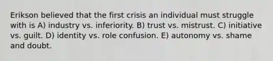 Erikson believed that the first crisis an individual must struggle with is A) industry vs. inferiority. B) trust vs. mistrust. C) initiative vs. guilt. D) identity vs. role confusion. E) autonomy vs. shame and doubt.