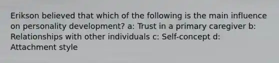 Erikson believed that which of the following is the main influence on personality development? a: Trust in a primary caregiver b: Relationships with other individuals c: Self-concept d: Attachment style