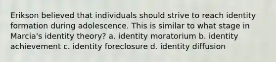 Erikson believed that individuals should strive to reach identity formation during adolescence. This is similar to what stage in Marcia's identity theory? a. identity moratorium b. identity achievement c. identity foreclosure d. identity diffusion