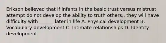 Erikson believed that if infants in the basic trust versus mistrust attempt do not develop the ability to truth others,, they will have difficulty with ______ later in life A. Physical development B. Vocabulary development C. Intimate relationships D. Identity development