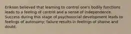 Erikson believed that learning to control one's bodily functions leads to a feeling of control and a sense of independence. Success during this stage of psychosocial development leads to feelings of autonomy; failure results in feelings of shame and doubt.