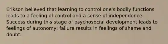 Erikson believed that learning to control one's bodily functions leads to a feeling of control and a sense of independence. Success during this stage of psychosocial development leads to feelings of autonomy; failure results in feelings of shame and doubt.