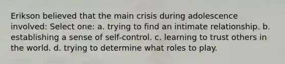 Erikson believed that the main crisis during adolescence involved: Select one: a. trying to find an intimate relationship. b. establishing a sense of self-control. c. learning to trust others in the world. d. trying to determine what roles to play.