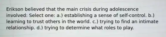 Erikson believed that the main crisis during adolescence involved: Select one: a.) establishing a sense of self-control. b.) learning to trust others in the world. c.) trying to find an intimate relationship. d.) trying to determine what roles to play.