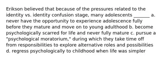 Erikson believed that because of the pressures related to the identity vs. identity confusion stage, many adolescents _______ a. never have the opportunity to experience adolescence fully before they mature and move on to young adulthood b. become psychologically scarred for life and never fully mature c. pursue a "psychological moratorium," during which they take time off from responsibilities to explore alternative roles and possibilities d. regress psychologically to childhood when life was simpler