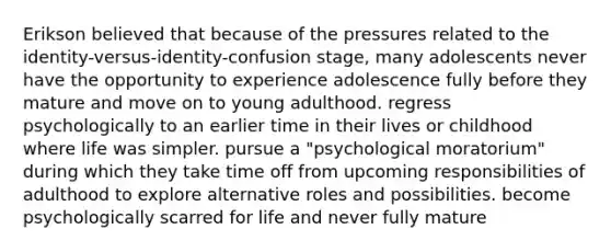 Erikson believed that because of the pressures related to the identity-versus-identity-confusion stage, many adolescents never have the opportunity to experience adolescence fully before they mature and move on to young adulthood. regress psychologically to an earlier time in their lives or childhood where life was simpler. pursue a "psychological moratorium" during which they take time off from upcoming responsibilities of adulthood to explore alternative roles and possibilities. become psychologically scarred for life and never fully mature