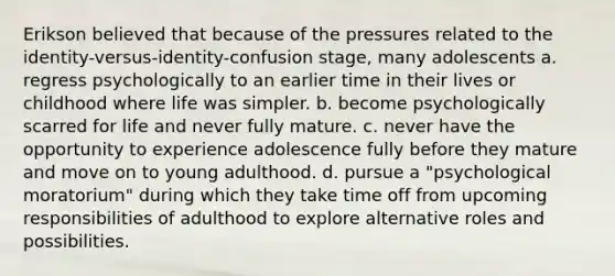 Erikson believed that because of the pressures related to the identity-versus-identity-confusion stage, many adolescents a. regress psychologically to an earlier time in their lives or childhood where life was simpler. b. become psychologically scarred for life and never fully mature. c. never have the opportunity to experience adolescence fully before they mature and move on to young adulthood. d. pursue a "psychological moratorium" during which they take time off from upcoming responsibilities of adulthood to explore alternative roles and possibilities.