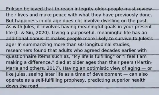 Erikson believed that to reach integrity older people must review their lives and make peace with what they have previously done. But happiness in old age does not involve dwelling on the past. As with Jules, it involves having meaningful goals in your present life (Li & Siu, 2020). Living a purposeful, meaningful life has an additional bonus: It makes people more likely to survive to Jules's age! In summarizing more than 60 longitudinal studies, researchers found that adults who agreed decades earlier with questionnaire items such as, "My life is fulfilling" or "I feel I am making a difference," died at older ages than their peers (Martin-Maria and others, 2017). Having an optimistic view of aging — or like Jules, seeing later life as a time of development — can also operate as a self-fulfilling prophesy, predicting superior health down the road