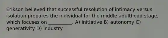 Erikson believed that successful resolution of intimacy versus isolation prepares the individual for the middle adulthood stage, which focuses on __________. A) initiative B) autonomy C) generativity D) industry