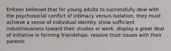 Erikson believed that for young adults to successfully deal with the psychosocial conflict of intimacy versus isolation, they must achieve a sense of individual identity. show sufficient industriousness toward their studies or work. display a great deal of initiative in forming friendships. resolve trust issues with their parents