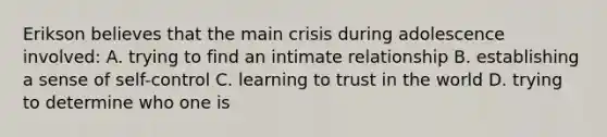 Erikson believes that the main crisis during adolescence involved: A. trying to find an intimate relationship B. establishing a sense of self-control C. learning to trust in the world D. trying to determine who one is