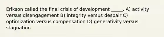 Erikson called the final crisis of development _____. A) activity versus disengagement B) integrity versus despair C) optimization versus compensation D) generativity versus stagnation