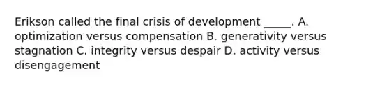 Erikson called the final crisis of development _____. A. optimization versus compensation B. generativity versus stagnation C. integrity versus despair D. activity versus disengagement