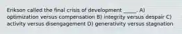 Erikson called the final crisis of development _____. A) optimization versus compensation B) integrity versus despair C) activity versus disengagement D) generativity versus stagnation