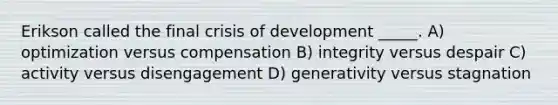 Erikson called the final crisis of development _____. A) optimization versus compensation B) integrity versus despair C) activity versus disengagement D) generativity versus stagnation