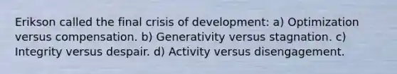 Erikson called the final crisis of development: a) Optimization versus compensation. b) Generativity versus stagnation. c) Integrity versus despair. d) Activity versus disengagement.