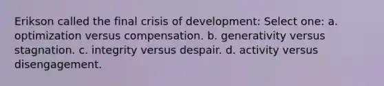 Erikson called the final crisis of development: Select one: a. optimization versus compensation. b. generativity versus stagnation. c. integrity versus despair. d. activity versus disengagement.