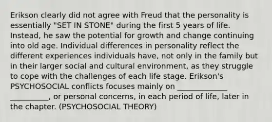 Erikson clearly did not agree with Freud that the personality is essentially "SET IN STONE" during the first 5 years of life. Instead, he saw the potential for growth and change continuing into old age. Individual differences in personality reflect the different experiences individuals have, not only in the family but in their larger social and cultural environment, as they struggle to cope with the challenges of each life stage. Erikson's PSYCHOSOCIAL conflicts focuses mainly on _____________ __________, or personal concerns, in each period of life, later in the chapter. (PSYCHOSOCIAL THEORY)