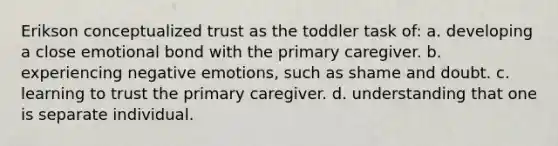 Erikson conceptualized trust as the toddler task of: a. developing a close emotional bond with the primary caregiver. b. experiencing negative emotions, such as shame and doubt. c. learning to trust the primary caregiver. d. understanding that one is separate individual.