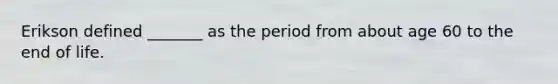 Erikson defined _______ as the period from about age 60 to the end of life.