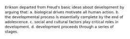 Erikson departed from Freud's basic ideas about development by arguing that: a. biological drives motivate all human action. b. the developmental process is essentially complete by the end of adolescence. c. social and cultural factors play critical roles in development. d. development proceeds through a series of stages.