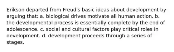 Erikson departed from Freud's basic ideas about development by arguing that: a. biological drives motivate all human action. b. the developmental process is essentially complete by the end of adolescence. c. social and cultural factors play critical roles in development. d. development proceeds through a series of stages.