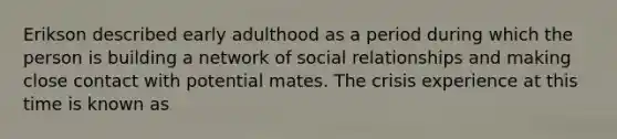 Erikson described early adulthood as a period during which the person is building a network of social relationships and making close contact with potential mates. The crisis experience at this time is known as