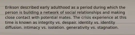 Erikson described early adulthood as a period during which the person is building a network of social relationships and making close contact with potential mates. The crisis experience at this time is known as integrity vs. despair. identity vs. identity diffusion. intimacy vs. isolation. generativity vs. stagnation.