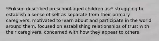 *Erikson described preschool-aged children as:* struggling to establish a sense of self as separate from their primary caregivers. motivated to learn about and participate in the world around them. focused on establishing relationships of trust with their caregivers. concerned with how they appear to others.