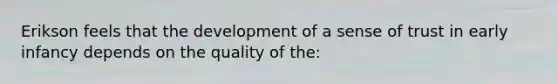 Erikson feels that the development of a sense of trust in early infancy depends on the quality of the: